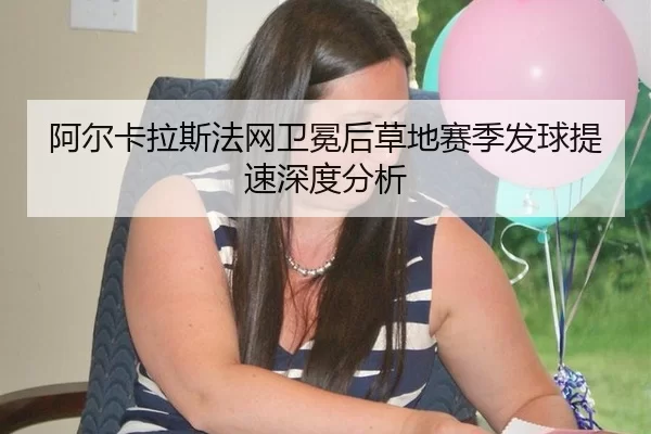 阿尔卡拉斯法网卫冕后草地赛季发球提速深度分析